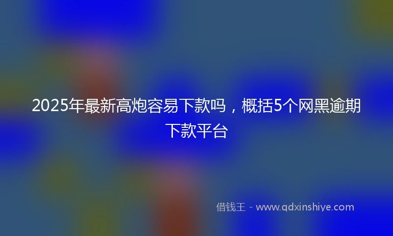 2025年最新高炮容易下款吗，概括5个网黑逾期下款平台