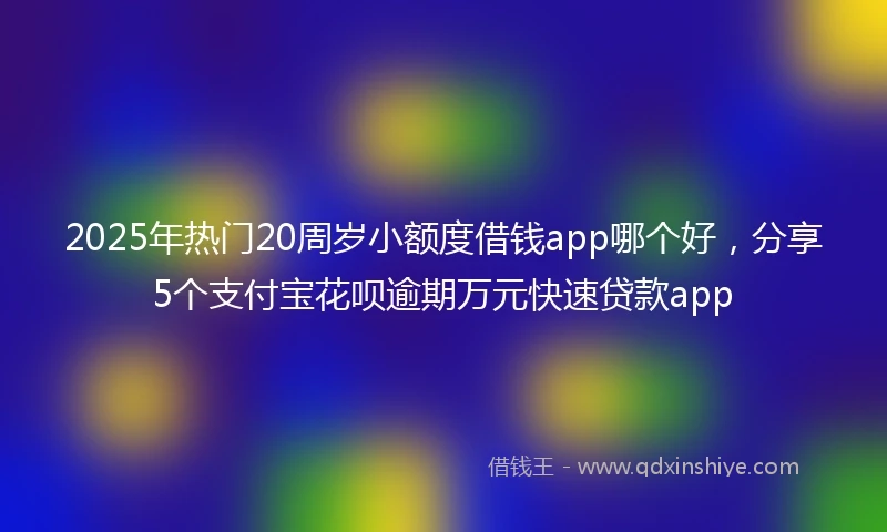 2025年热门20周岁小额度借钱app哪个好，分享5个支付宝花呗逾期万元快速贷款app