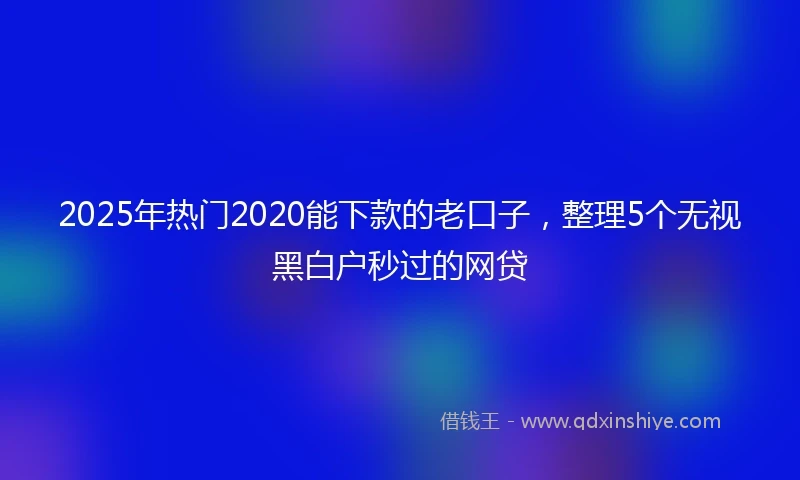 2025年热门2020能下款的老口子，整理5个无视黑白户秒过的网贷