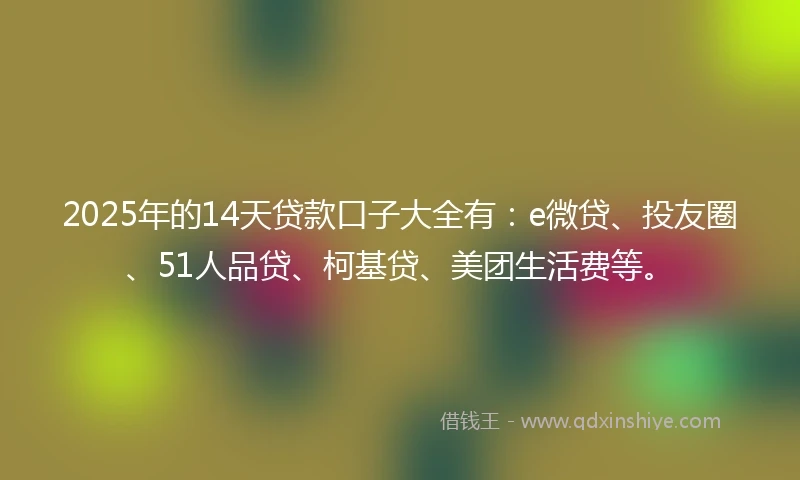 2025年的14天贷款口子大全有：e微贷、投友圈、51人品贷、柯基贷、美团生活费等。