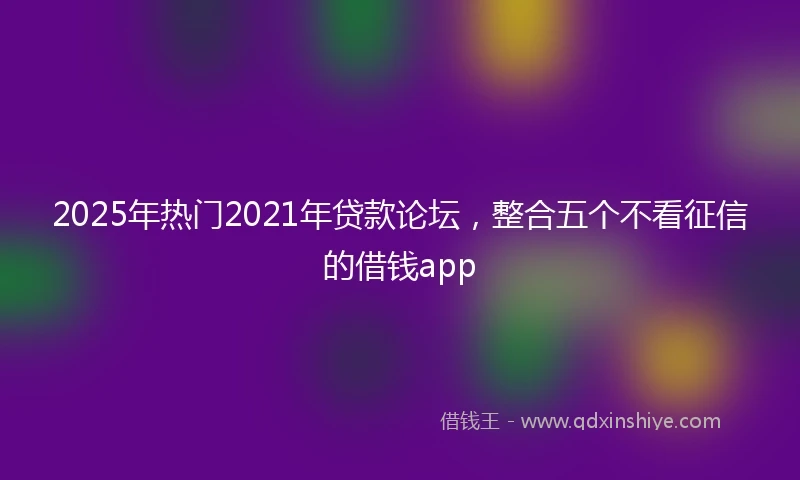 2025年热门2021年贷款论坛，整合五个不看征信的借钱app