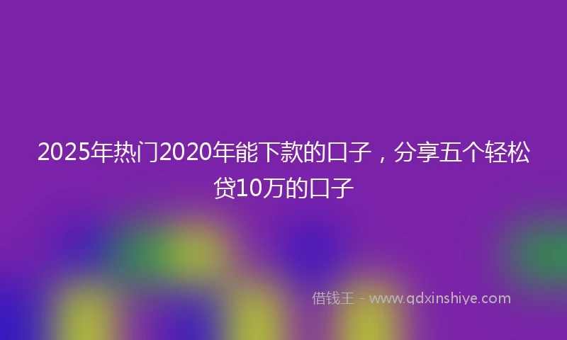 2025年热门2020年能下款的口子，分享五个轻松贷10万的口子