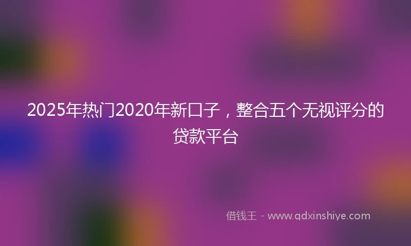 2025年热门2020年新口子，整合五个无视评分的贷款平台