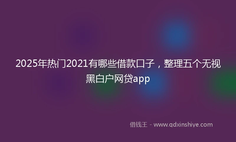 2025年热门2021有哪些借款口子，整理五个无视黑白户网贷app