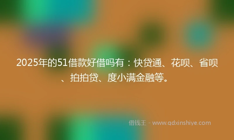 2025年的51借款好借吗有：快贷通、花呗、省呗、拍拍贷、度小满金融等。