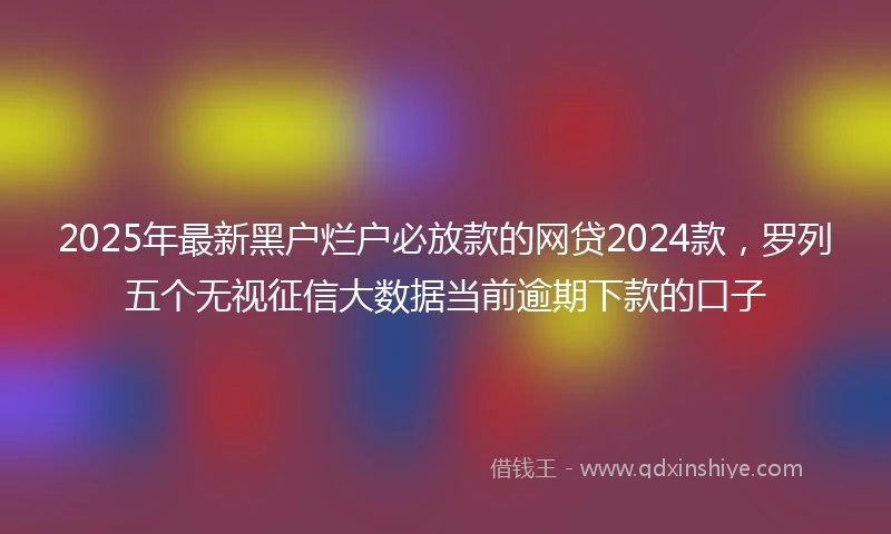 2025年最新黑户烂户必放款的网贷2024款，罗列五个无视征信大数据当前逾期下款的口子