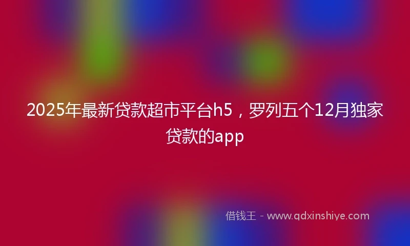 2025年最新贷款超市平台h5，罗列五个12月独家贷款的app