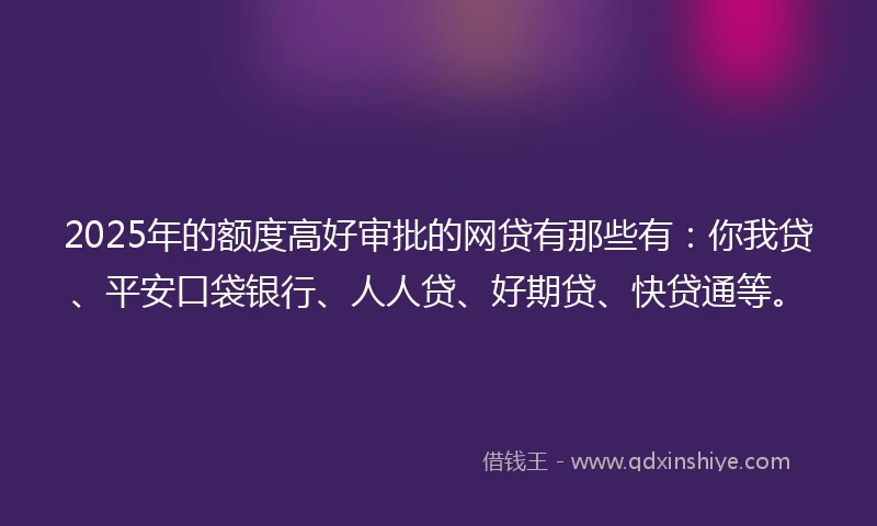 2025年的额度高好审批的网贷有那些有：你我贷、平安口袋银行、人人贷、好期贷、快贷通等。