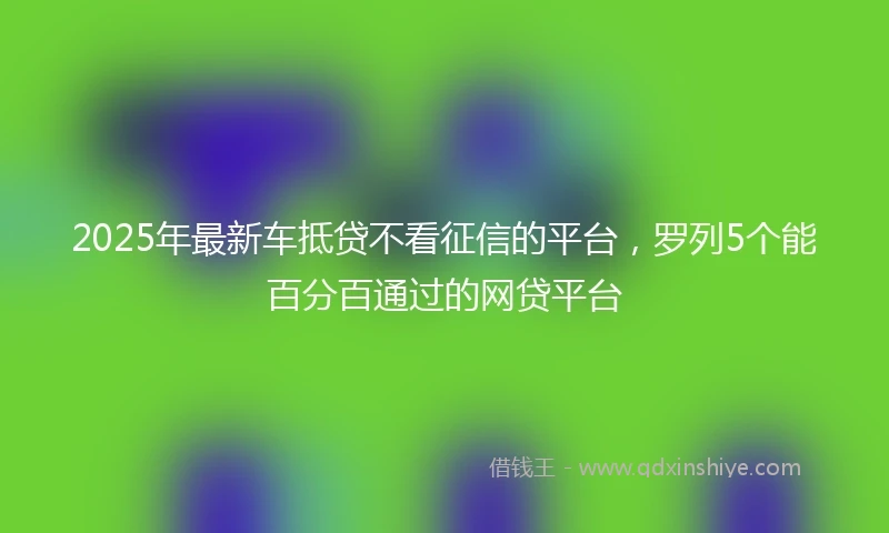 2025年最新车抵贷不看征信的平台，罗列5个能百分百通过的网贷平台