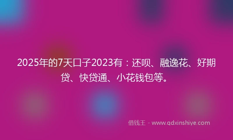 2025年的7天口子2023有：还呗、融逸花、好期贷、快贷通、小花钱包等。