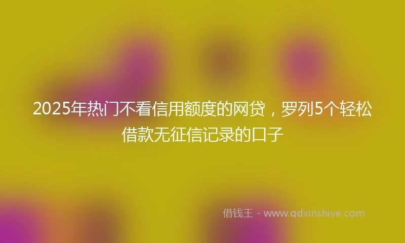 2025年热门不看信用额度的网贷，罗列5个轻松借款无征信记录的口子