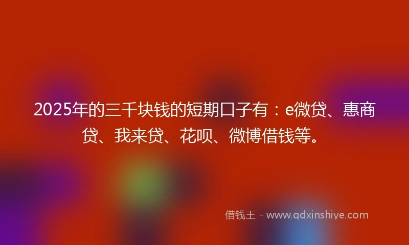 2025年的三千块钱的短期口子有：e微贷、惠商贷、我来贷、花呗、微博借钱等。