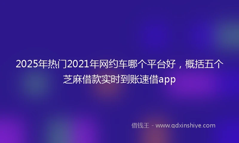 2025年热门2021年网约车哪个平台好，概括五个芝麻借款实时到账速借app