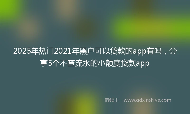 2025年热门2021年黑户可以贷款的app有吗，分享5个不查流水的小额度贷款app