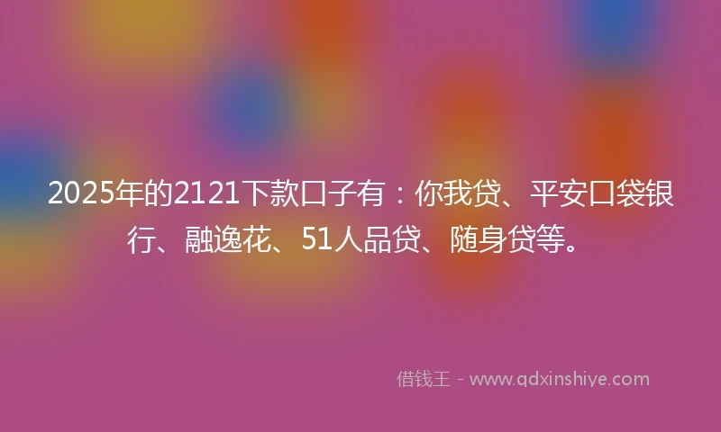 2025年的2121下款口子有：你我贷、平安口袋银行、融逸花、51人品贷、随身贷等。