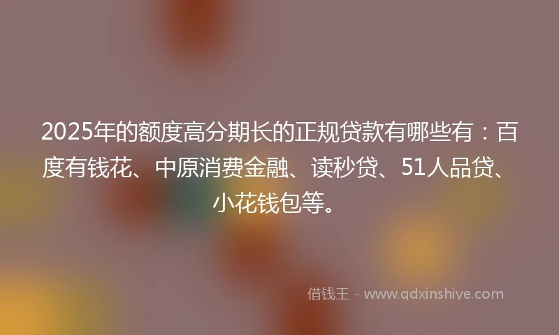 2025年的额度高分期长的正规贷款有哪些有：百度有钱花、中原消费金融、读秒贷、51人品贷、小花钱包等。