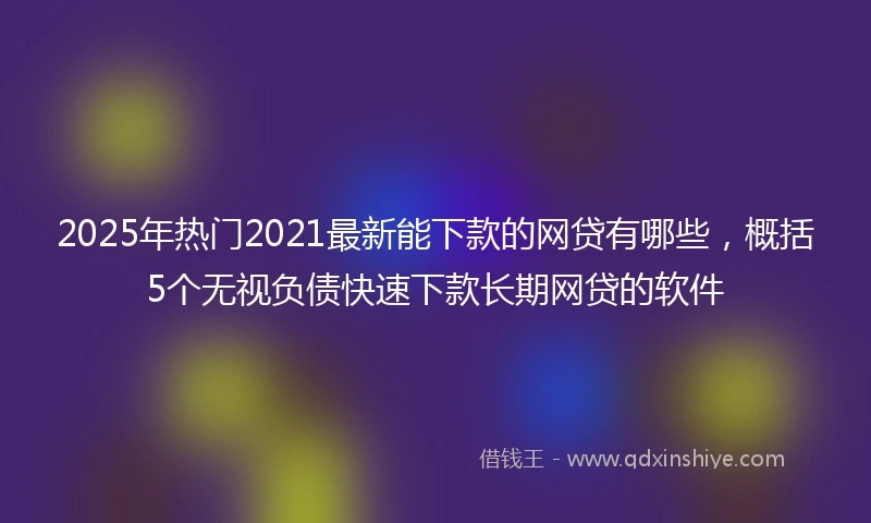 2025年热门2021最新能下款的网贷有哪些，概括5个无视负债快速下款长期网贷的软件