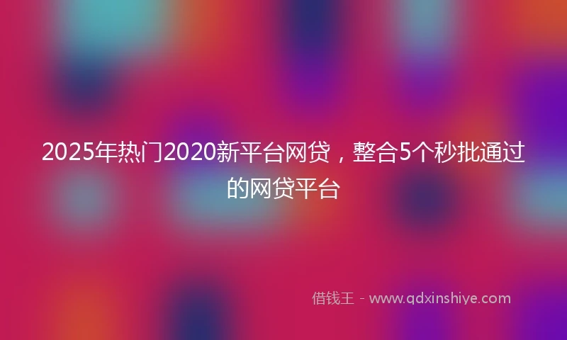 2025年热门2020新平台网贷，整合5个秒批通过的网贷平台
