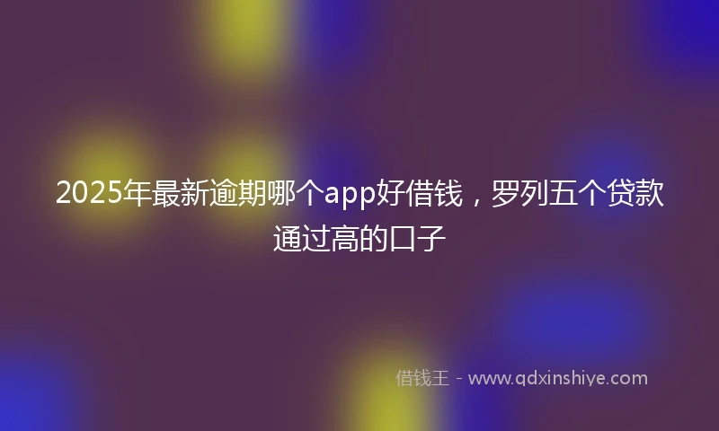 2025年最新逾期哪个app好借钱，罗列五个贷款通过高的口子