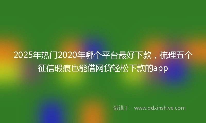 2025年热门2020年哪个平台最好下款，梳理五个征信瑕疵也能借网贷轻松下款的app