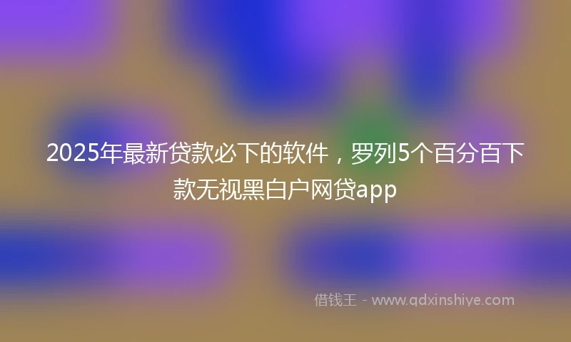 2025年最新贷款必下的软件，罗列5个百分百下款无视黑白户网贷app