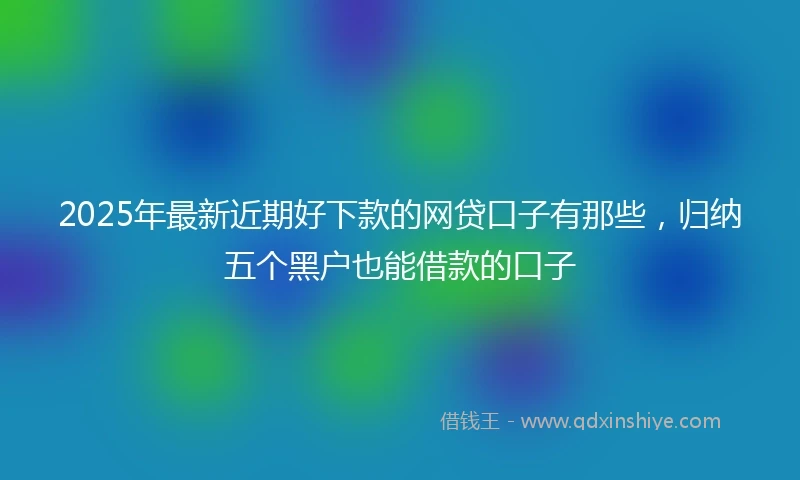 2025年最新近期好下款的网贷口子有那些，归纳五个黑户也能借款的口子