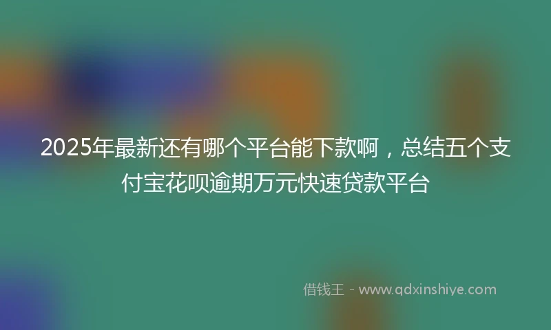 2025年最新还有哪个平台能下款啊，总结五个支付宝花呗逾期万元快速贷款平台