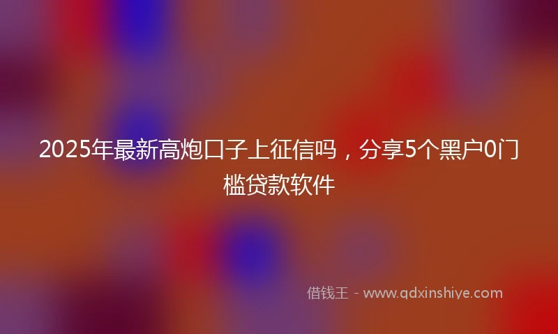 2025年最新高炮口子上征信吗，分享5个黑户0门槛贷款软件