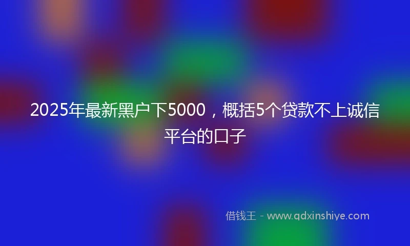 2025年最新黑户下5000，概括5个贷款不上诚信平台的口子