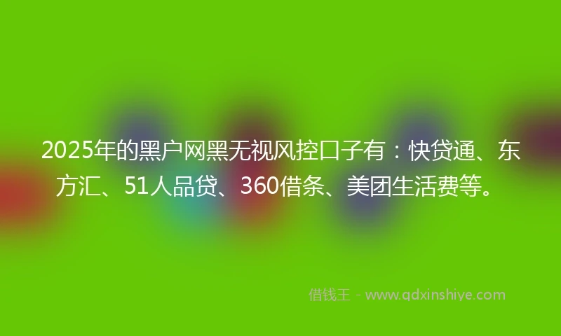 2025年的黑户网黑无视风控口子有：快贷通、东方汇、51人品贷、360借条、美团生活费等。