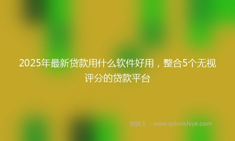 2025年最新贷款用什么软件好用，整合5个无视评分的贷款平台