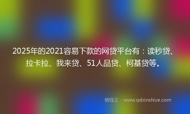 2025年的2021容易下款的网贷平台有：读秒贷、拉卡拉、我来贷、51人品贷、柯基贷等。
