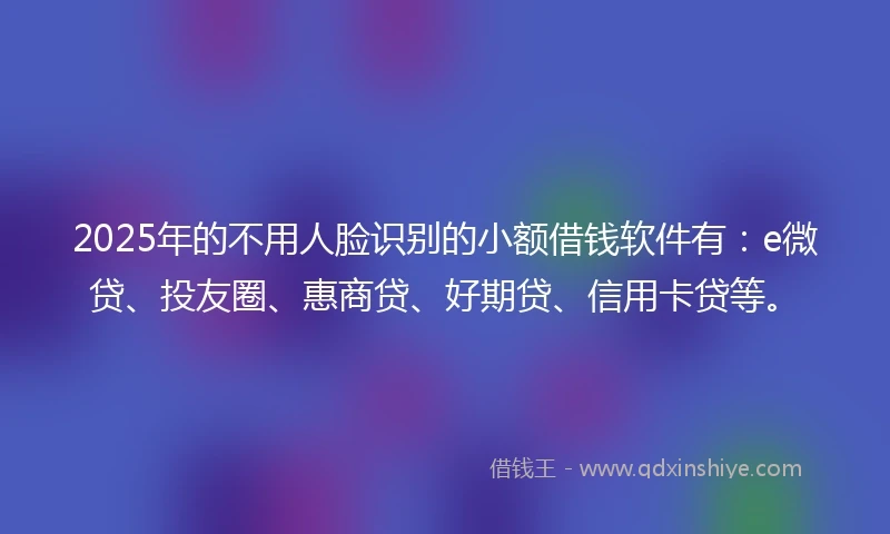 2025年的不用人脸识别的小额借钱软件有：e微贷、投友圈、惠商贷、好期贷、信用卡贷等。