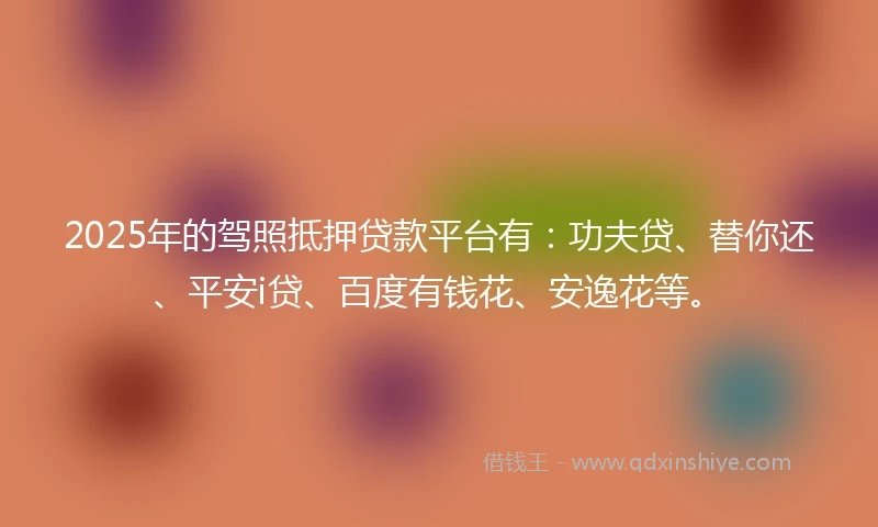 2025年的驾照抵押贷款平台有：功夫贷、替你还、平安i贷、百度有钱花、安逸花等。