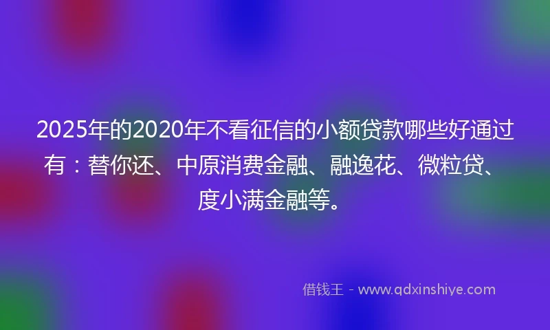 2025年的2020年不看征信的小额贷款哪些好通过有：替你还、中原消费金融、融逸花、微粒贷、度小满金融等。