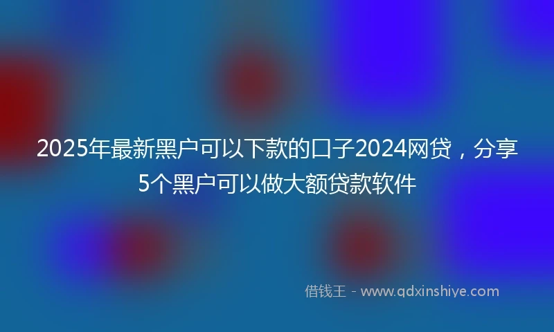 2025年最新黑户可以下款的口子2024网贷，分享5个黑户可以做大额贷款软件