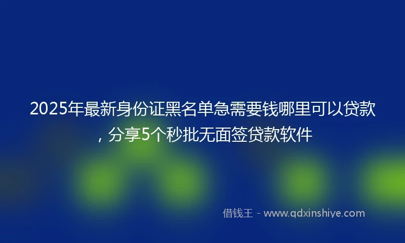 2025年最新身份证黑名单急需要钱哪里可以贷款，分享5个秒批无面签贷款软件