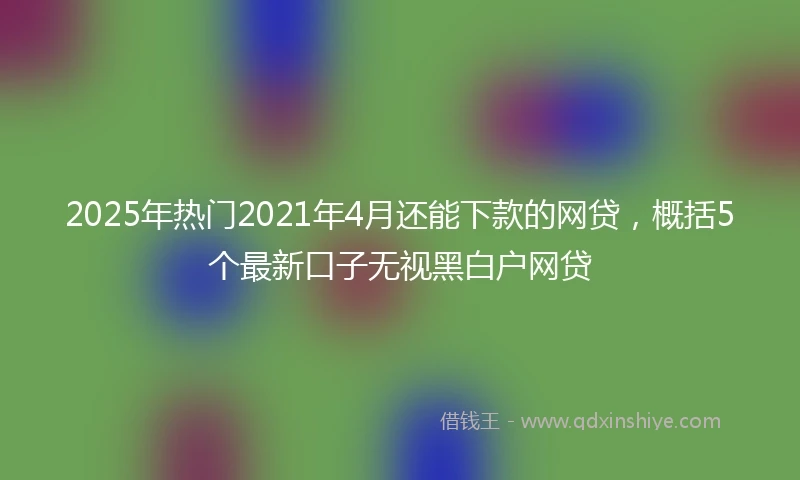 2025年热门2021年4月还能下款的网贷，概括5个最新口子无视黑白户网贷