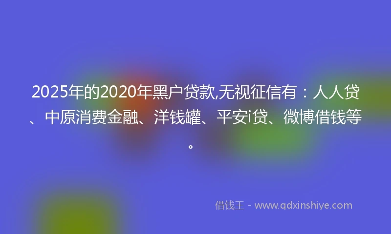 2025年的2020年黑户贷款,无视征信有：人人贷、中原消费金融、洋钱罐、平安i贷、微博借钱等。
