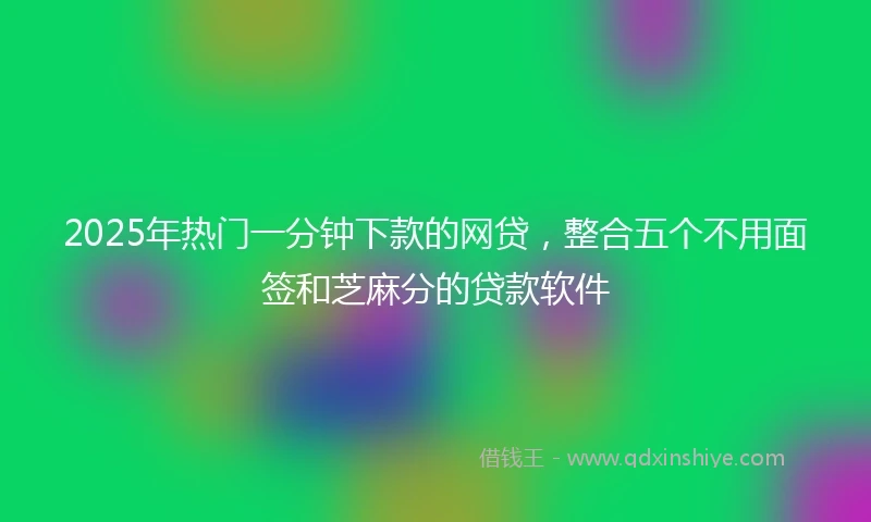 2025年热门一分钟下款的网贷，整合五个不用面签和芝麻分的贷款软件