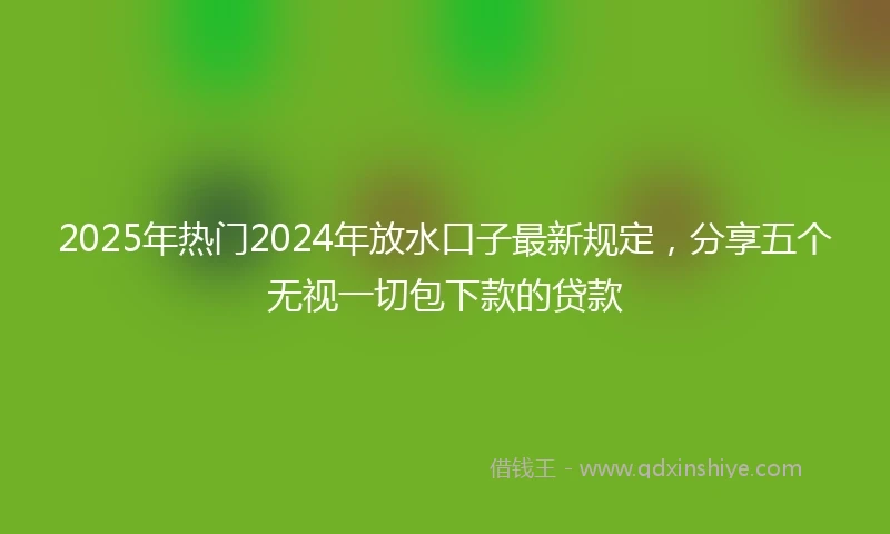 2025年热门2024年放水口子最新规定，分享五个无视一切包下款的贷款