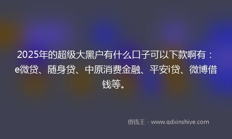 2025年的超级大黑户有什么口子可以下款啊有：e微贷、随身贷、中原消费金融、平安i贷、微博借钱等。