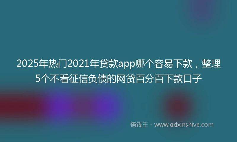 2025年热门2021年贷款app哪个容易下款，整理5个不看征信负债的网贷百分百下款口子
