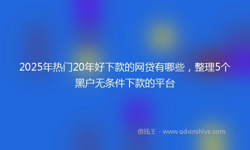 2025年热门20年好下款的网贷有哪些，整理5个黑户无条件下款的平台