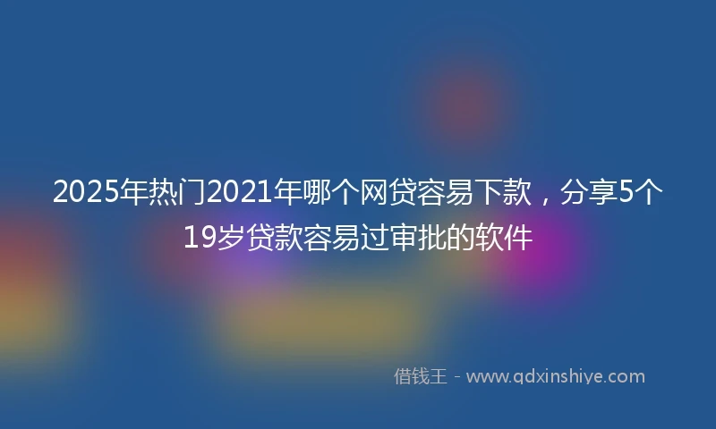 2025年热门2021年哪个网贷容易下款，分享5个19岁贷款容易过审批的软件