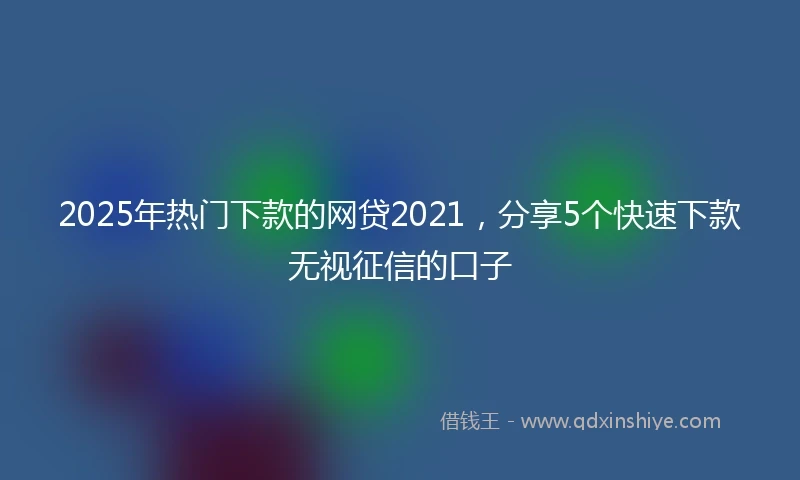 2025年热门下款的网贷2021，分享5个快速下款无视征信的口子
