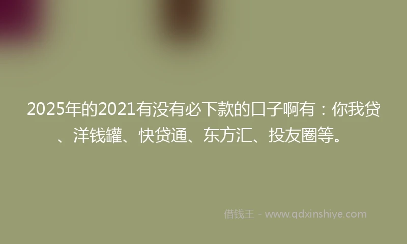 2025年的2021有没有必下款的口子啊有：你我贷、洋钱罐、快贷通、东方汇、投友圈等。