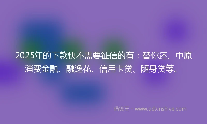 2025年的下款快不需要征信的有：替你还、中原消费金融、融逸花、信用卡贷、随身贷等。