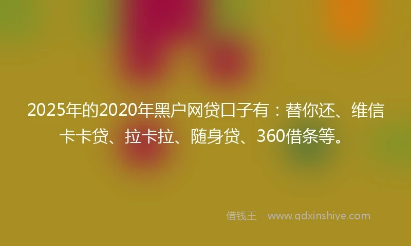 2025年的2020年黑户网贷口子有：替你还、维信卡卡贷、拉卡拉、随身贷、360借条等。