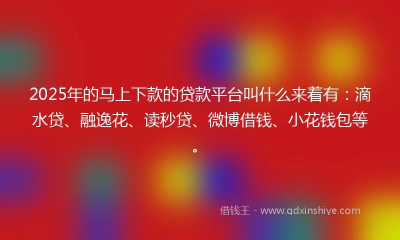 2025年的马上下款的贷款平台叫什么来着有：滴水贷、融逸花、读秒贷、微博借钱、小花钱包等。
